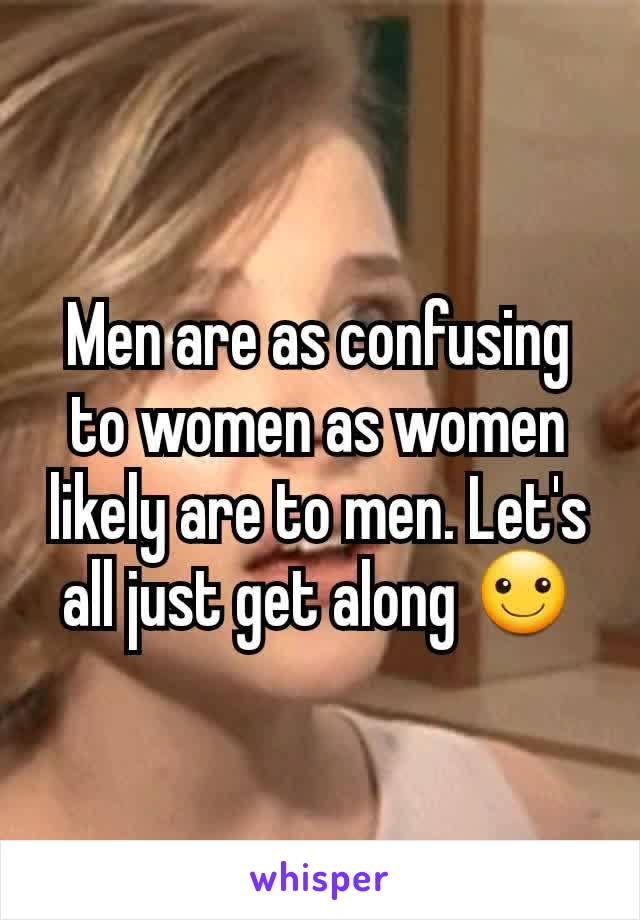 Men are as confusing to women as women likely are to men. Let's all just get along ☺
