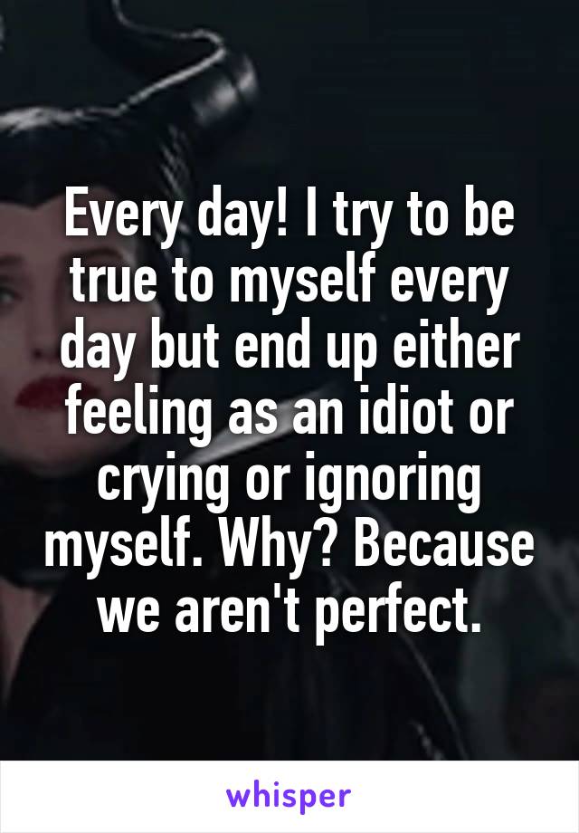 Every day! I try to be true to myself every day but end up either feeling as an idiot or crying or ignoring myself. Why? Because we aren't perfect.