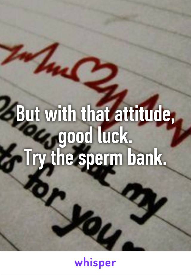 But with that attitude, good luck.
Try the sperm bank.