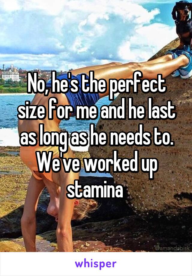 No, he's the perfect size for me and he last as long as he needs to. We've worked up stamina 