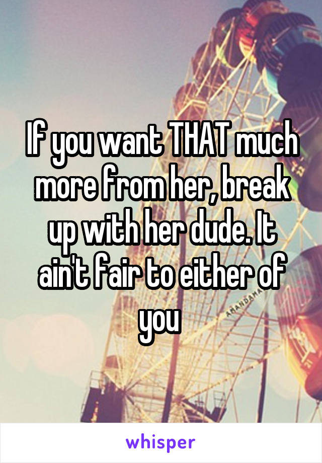 If you want THAT much more from her, break up with her dude. It ain't fair to either of you 