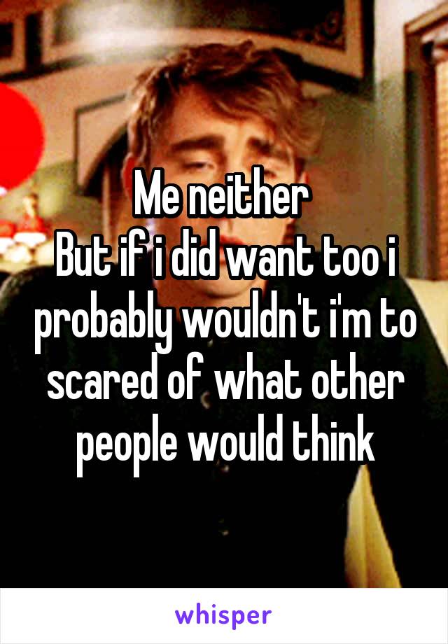 Me neither 
But if i did want too i probably wouldn't i'm to scared of what other people would think