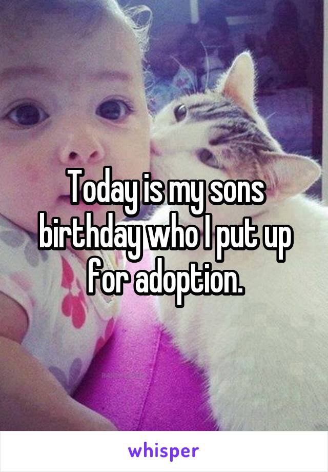 Today is my sons birthday who I put up for adoption.