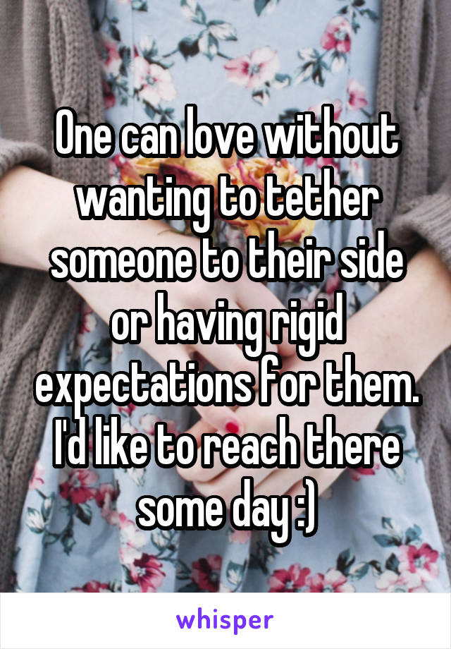 One can love without wanting to tether someone to their side or having rigid expectations for them. I'd like to reach there some day :)