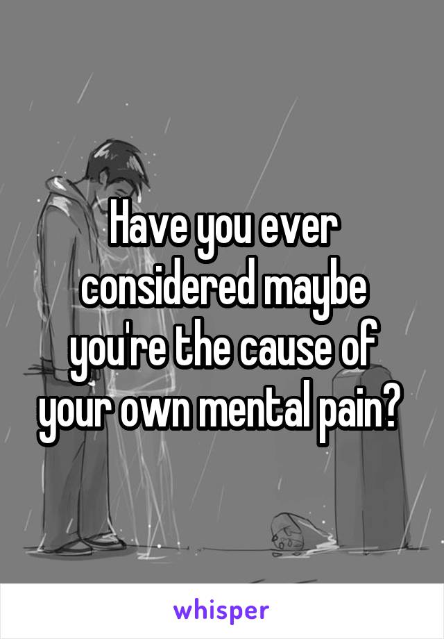 Have you ever considered maybe you're the cause of your own mental pain? 