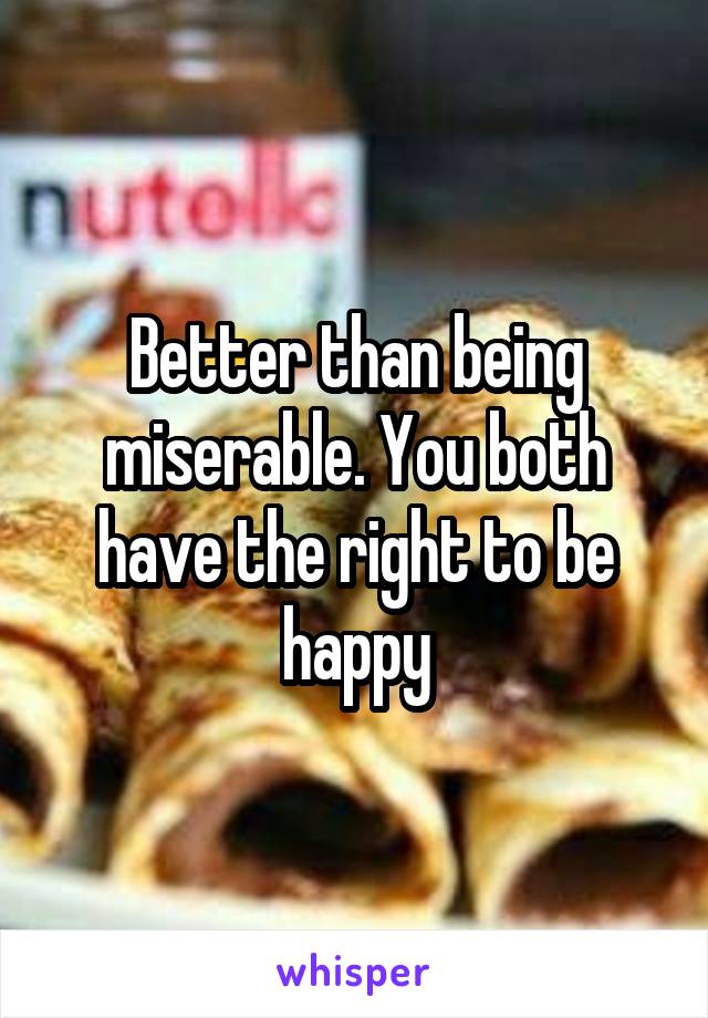 Better than being miserable. You both have the right to be happy