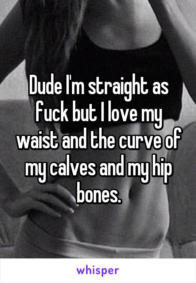 Dude I'm straight as fuck but I love my waist and the curve of my calves and my hip bones.