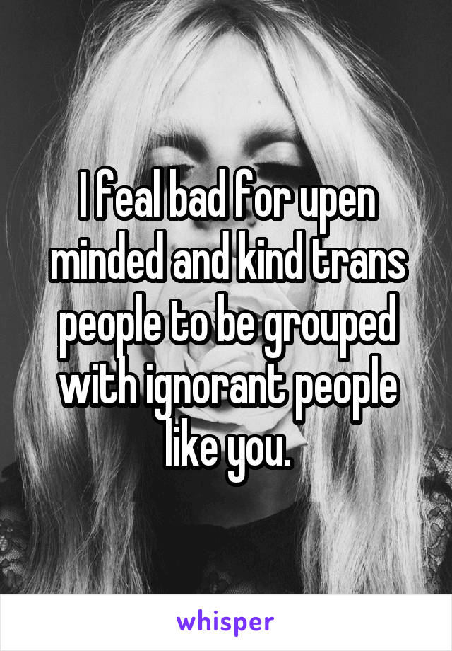 I feal bad for upen minded and kind trans people to be grouped with ignorant people like you.