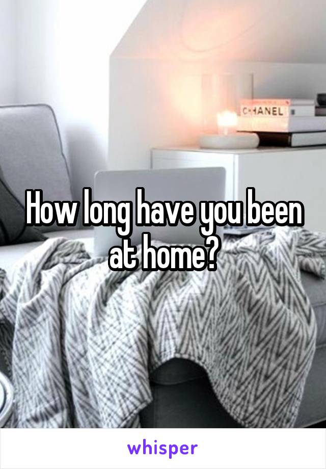 How long have you been at home?