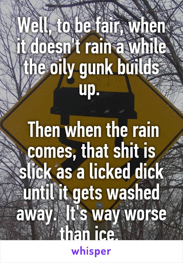 Well, to be fair, when it doesn't rain a while the oily gunk builds up. 

 Then when the rain comes, that shit is slick as a licked dick until it gets washed away.  It's way worse than ice. 