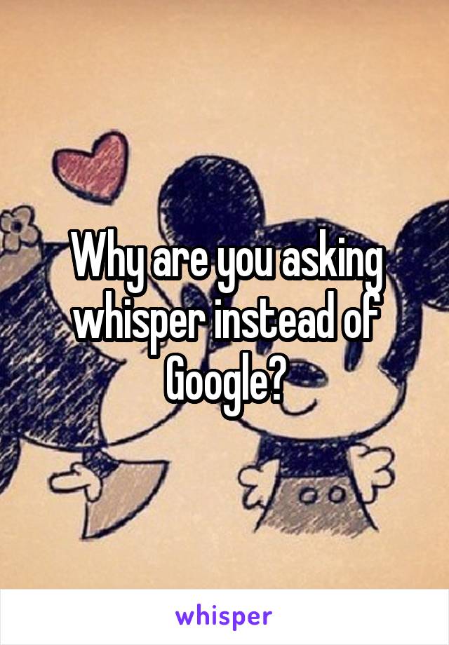 Why are you asking whisper instead of Google?