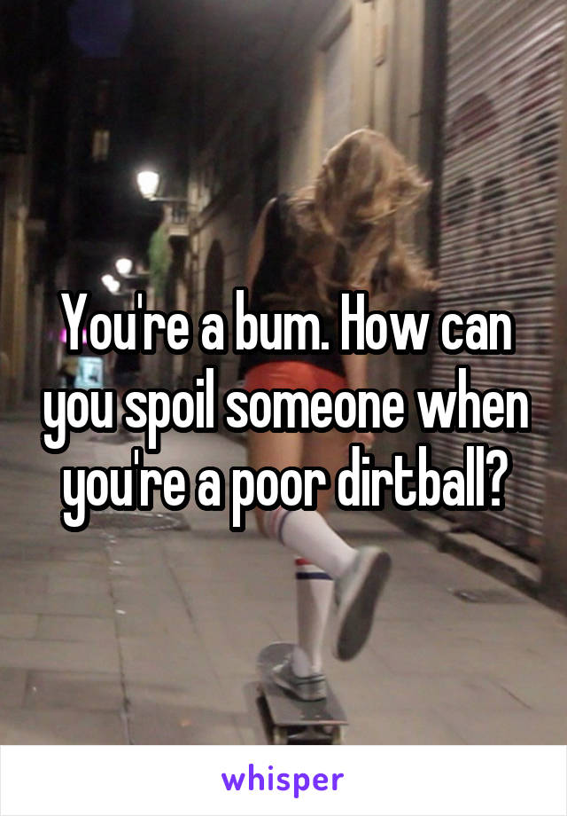 You're a bum. How can you spoil someone when you're a poor dirtball?