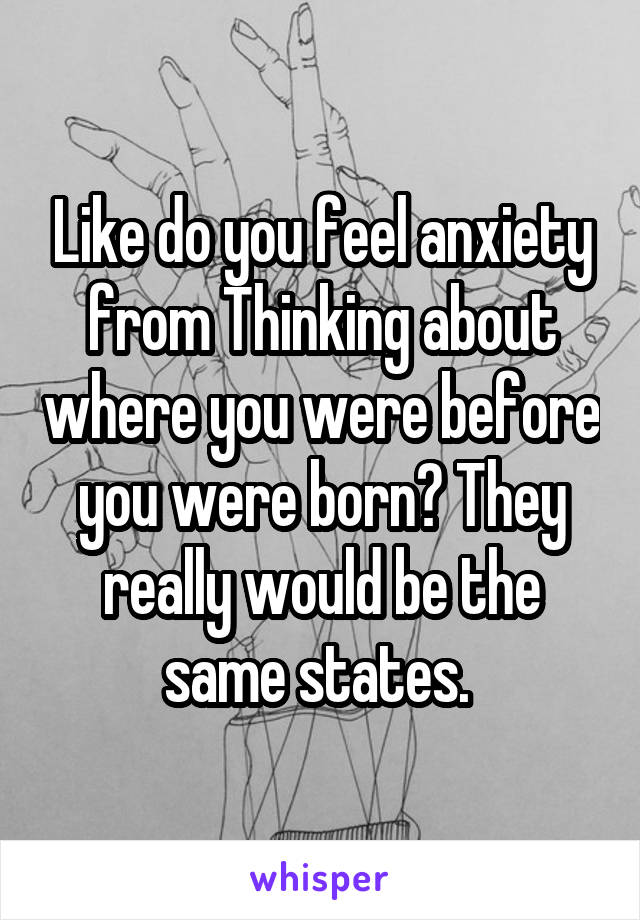 Like do you feel anxiety from Thinking about where you were before you were born? They really would be the same states. 