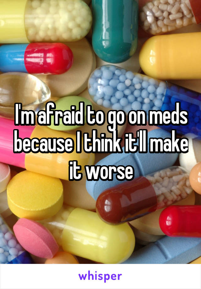 I'm afraid to go on meds because I think it'll make it worse