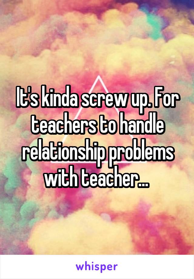 It's kinda screw up. For teachers to handle relationship problems with teacher... 