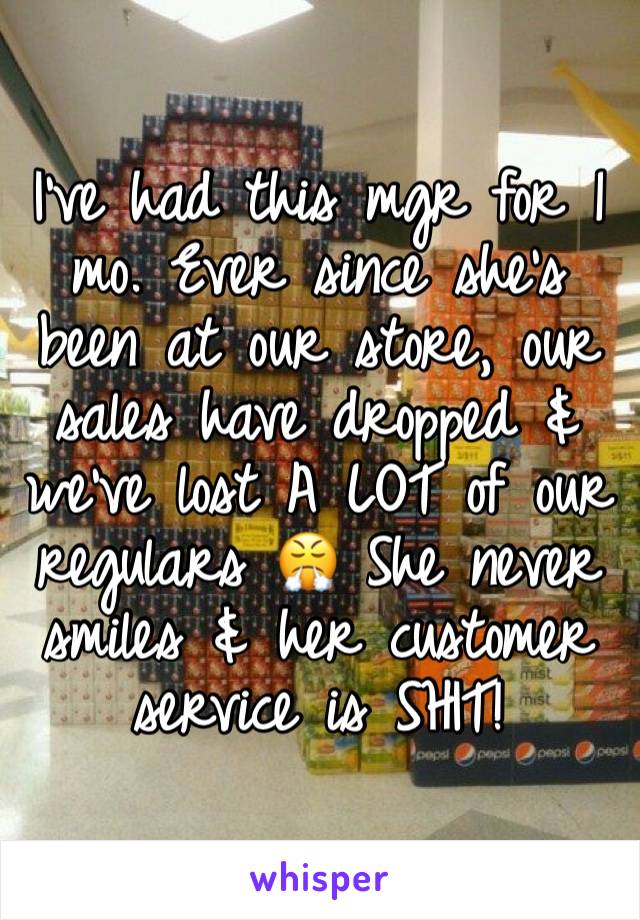 I've had this mgr for 1 mo. Ever since she's been at our store, our sales have dropped & we've lost A LOT of our regulars 😤 She never smiles & her customer service is SHIT!