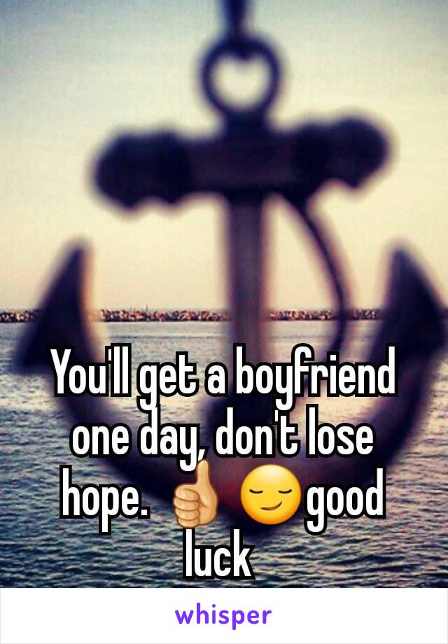 You'll get a boyfriend one day, don't lose hope. 👍😏good luck 