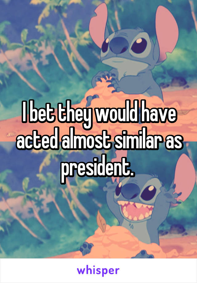 I bet they would have acted almost similar as president. 