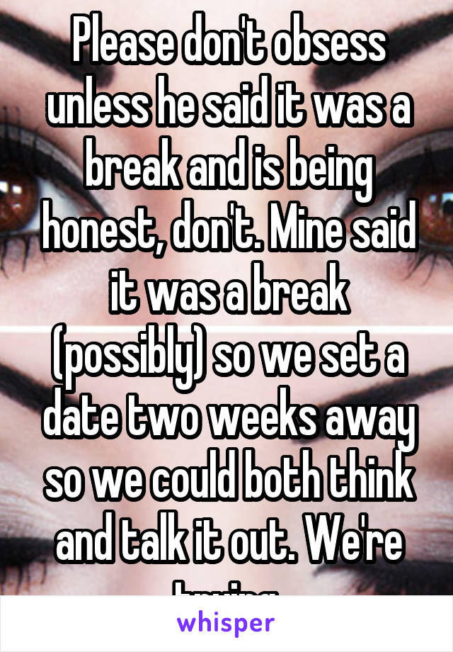 Please don't obsess unless he said it was a break and is being honest, don't. Mine said it was a break (possibly) so we set a date two weeks away so we could both think and talk it out. We're trying.