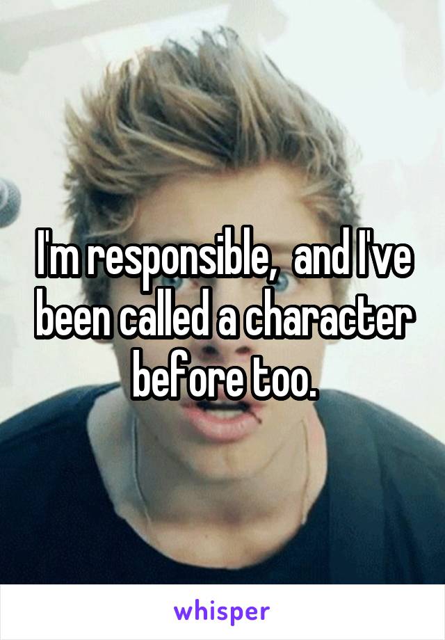 I'm responsible,  and I've been called a character before too.