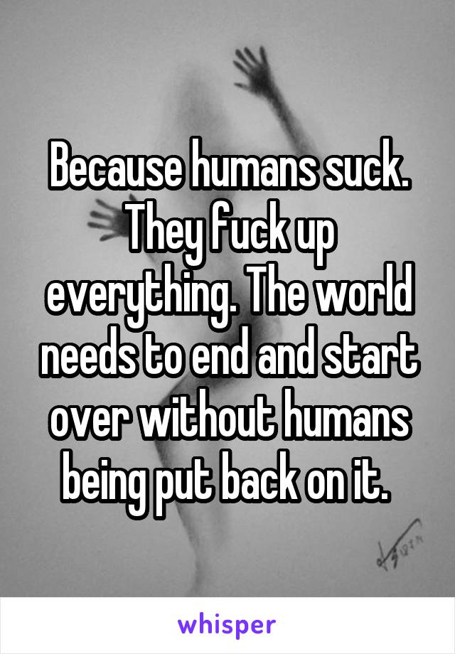 Because humans suck. They fuck up everything. The world needs to end and start over without humans being put back on it. 