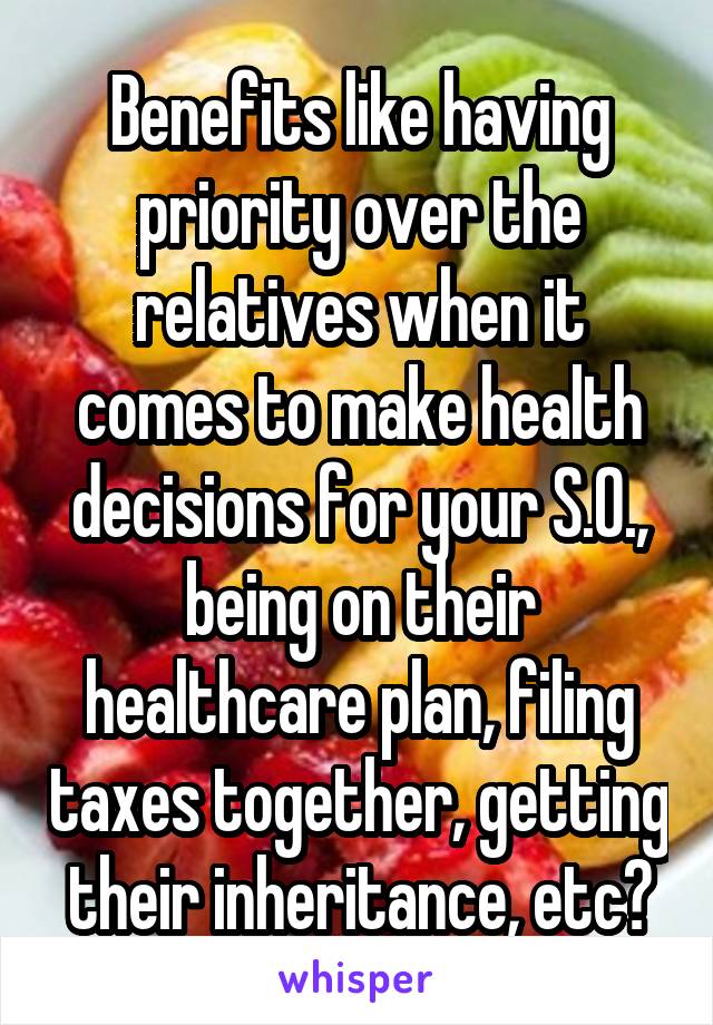 Benefits like having priority over the relatives when it comes to make health decisions for your S.O., being on their healthcare plan, filing taxes together, getting their inheritance, etc?