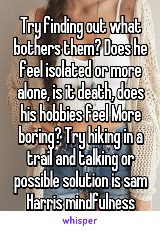 Try finding out what bothers them? Does he feel isolated or more alone, is it death, does his hobbies feel More boring? Try hiking in a trail and talking or possible solution is sam Harris mindfulness
