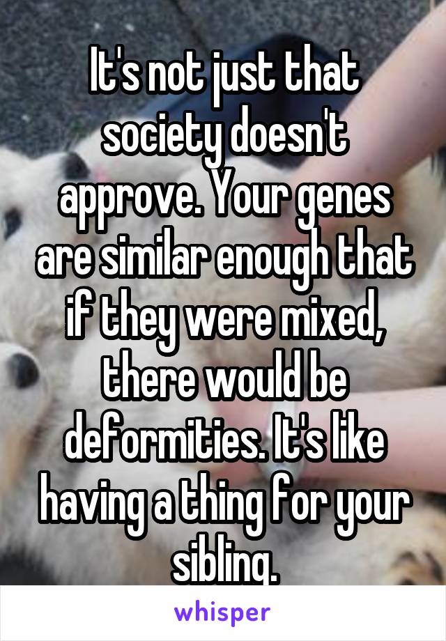 It's not just that society doesn't approve. Your genes are similar enough that if they were mixed, there would be deformities. It's like having a thing for your sibling.