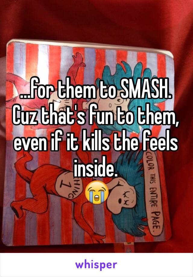 ...for them to SMASH.
Cuz that's fun to them, even if it kills the feels inside. 
😭