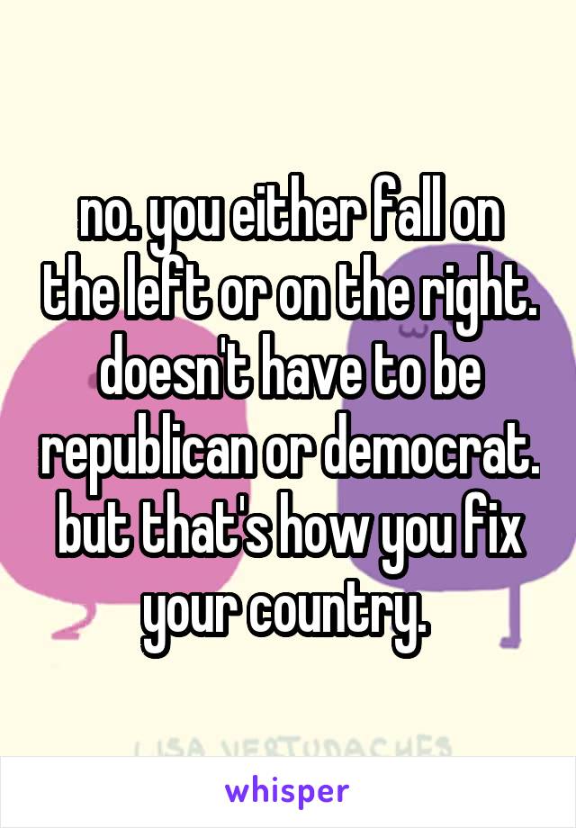 no. you either fall on the left or on the right. doesn't have to be republican or democrat. but that's how you fix your country. 