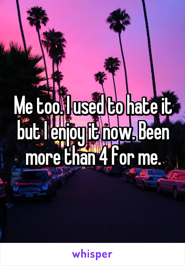 Me too. I used to hate it but I enjoy it now. Been more than 4 for me.