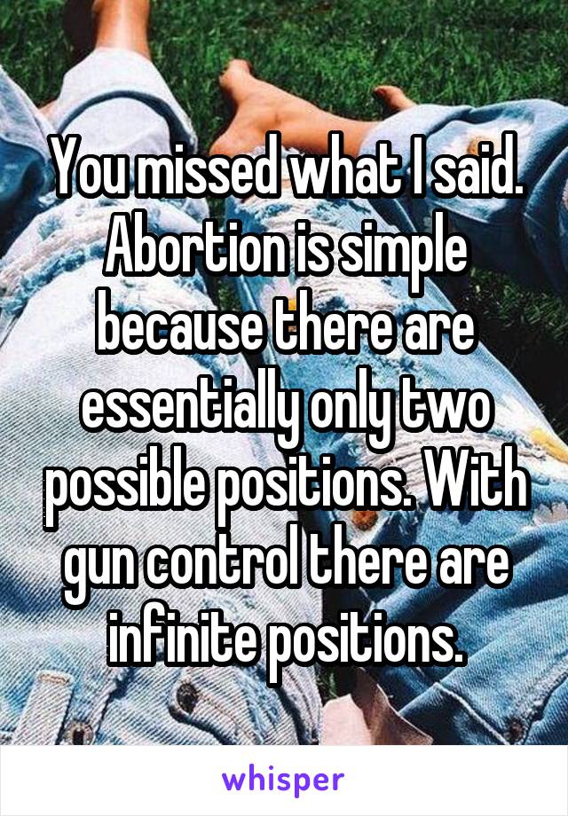 You missed what I said. Abortion is simple because there are essentially only two possible positions. With gun control there are infinite positions.