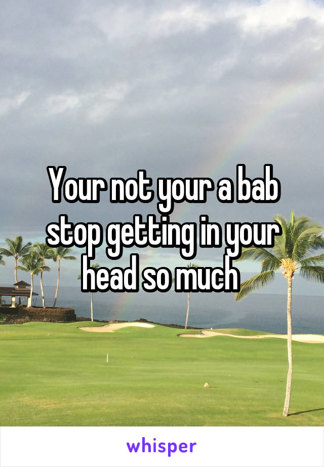 Your not your a bab stop getting in your head so much 