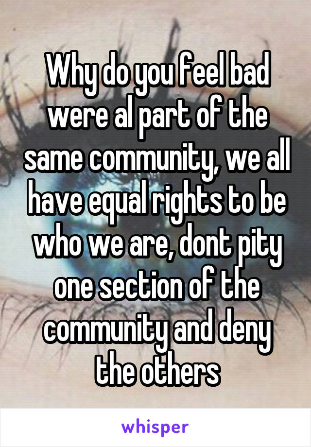 Why do you feel bad were al part of the same community, we all have equal rights to be who we are, dont pity one section of the community and deny the others