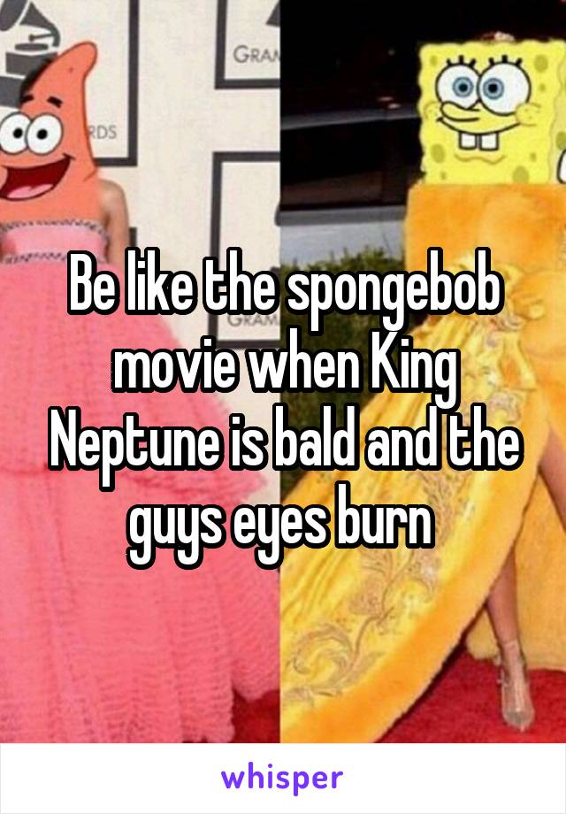 Be like the spongebob movie when King Neptune is bald and the guys eyes burn 