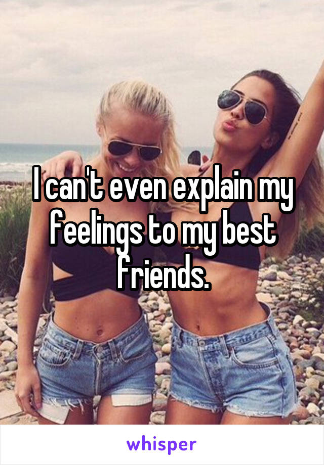 I can't even explain my feelings to my best friends.