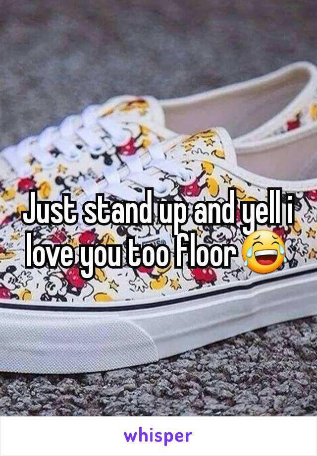 Just stand up and yell i love you too floor😂