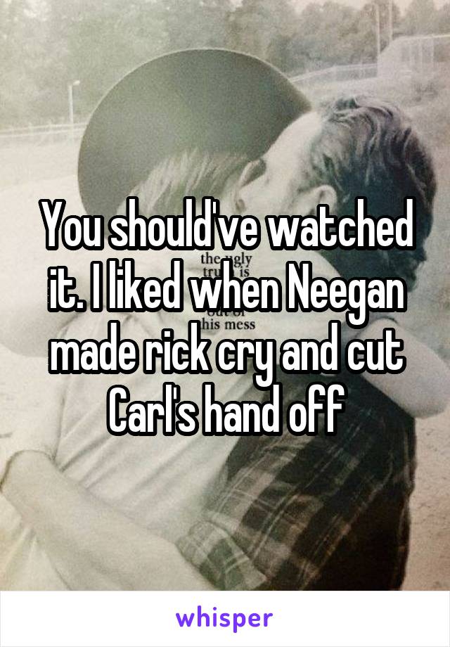 You should've watched it. I liked when Neegan made rick cry and cut Carl's hand off