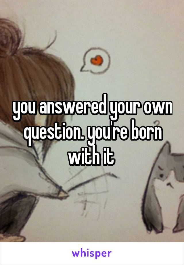 you answered your own question. you're born with it 
