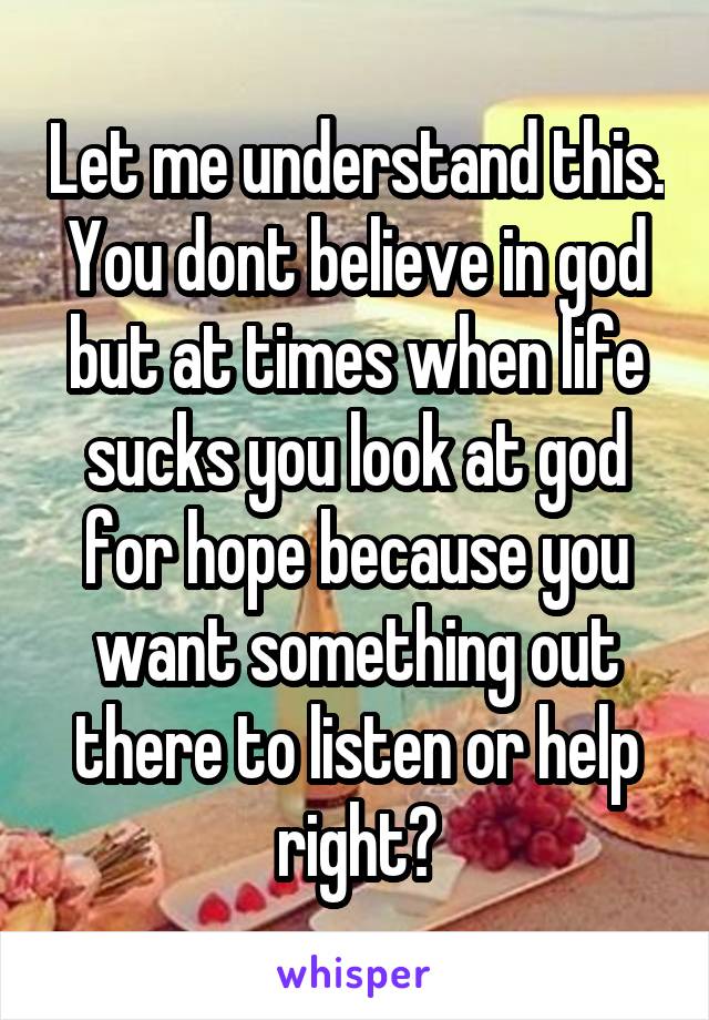 Let me understand this.
You dont believe in god but at times when life sucks you look at god for hope because you want something out there to listen or help right?