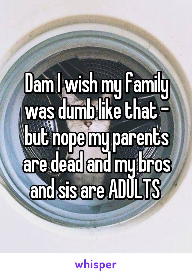 Dam I wish my family was dumb like that - but nope my parents are dead and my bros and sis are ADULTS 