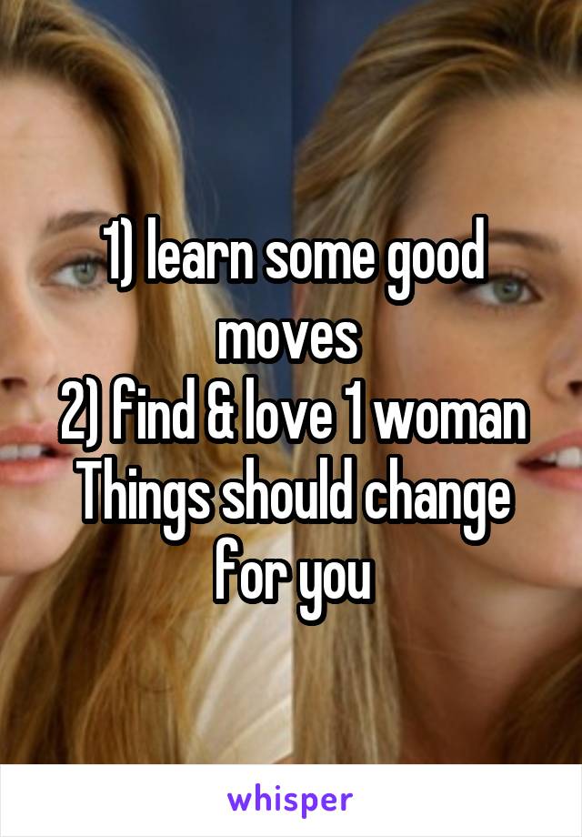 1) learn some good moves 
2) find & love 1 woman
Things should change for you