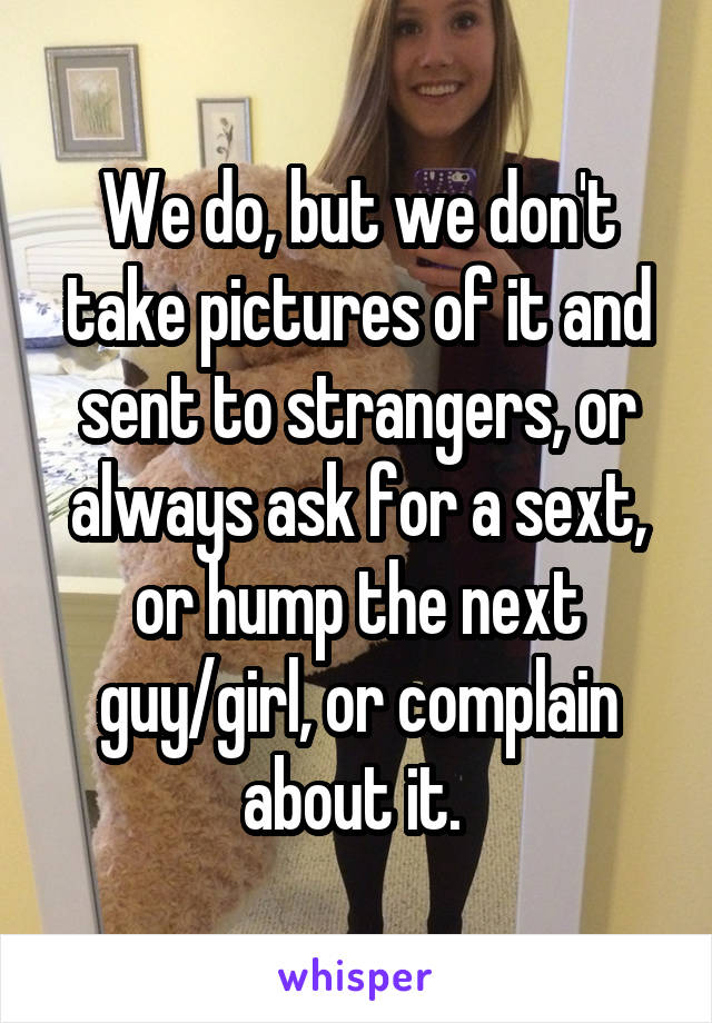 We do, but we don't take pictures of it and sent to strangers, or always ask for a sext, or hump the next guy/girl, or complain about it. 