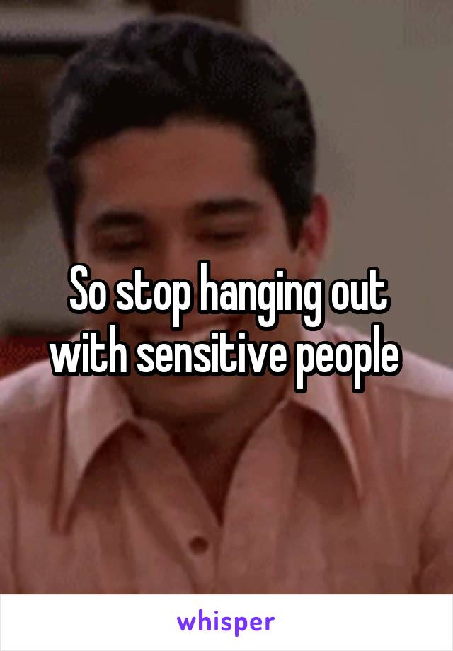So stop hanging out with sensitive people 