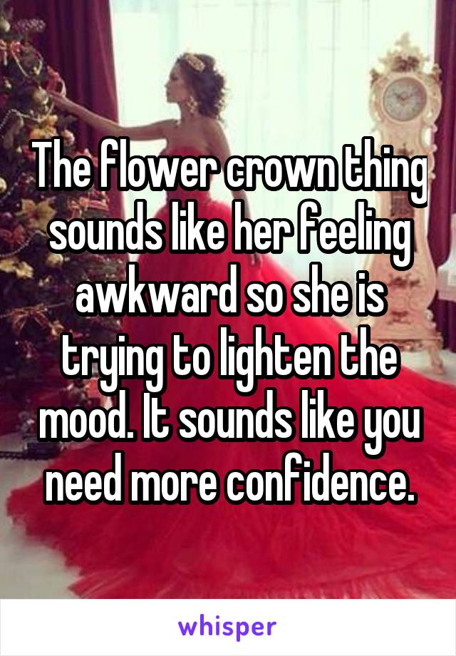 The flower crown thing sounds like her feeling awkward so she is trying to lighten the mood. It sounds like you need more confidence.