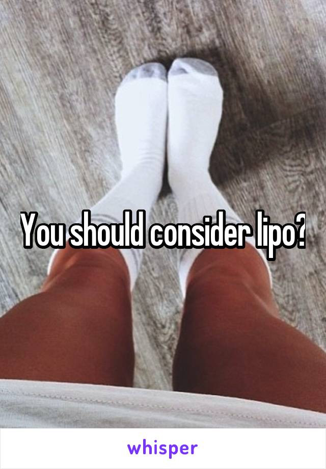 You should consider lipo?