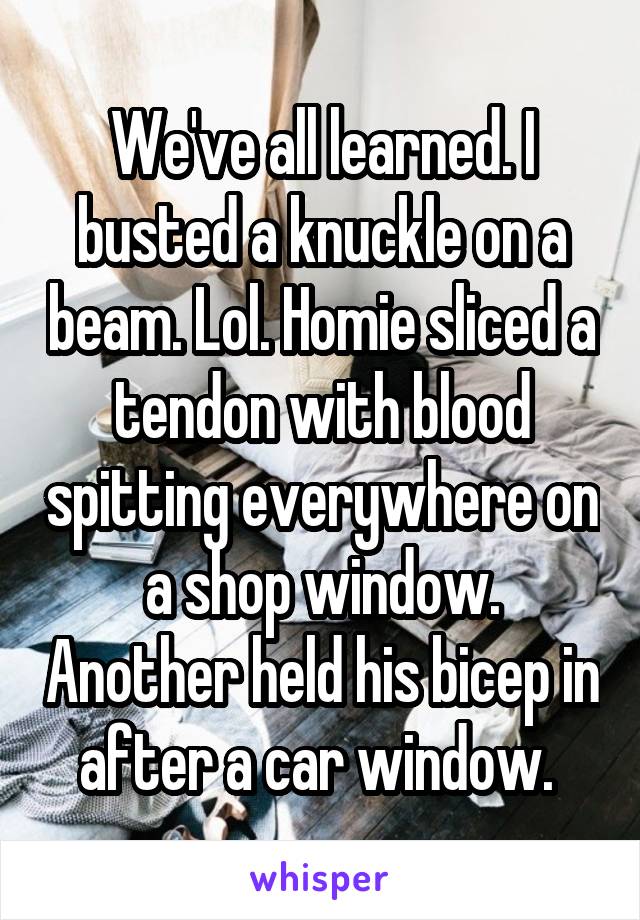 We've all learned. I busted a knuckle on a beam. Lol. Homie sliced a tendon with blood spitting everywhere on a shop window. Another held his bicep in after a car window. 
