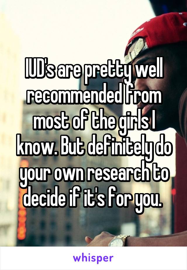 IUD's are pretty well recommended from most of the girls I know. But definitely do your own research to decide if it's for you. 