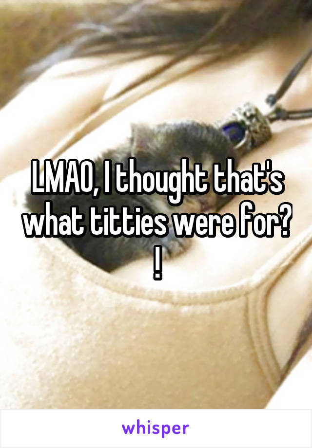 LMAO, I thought that's what titties were for? !