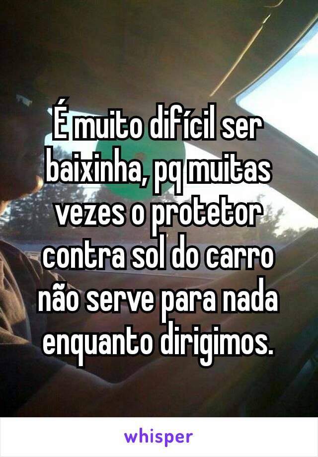 É muito difícil ser baixinha, pq muitas vezes o protetor contra sol do carro não serve para nada enquanto dirigimos.